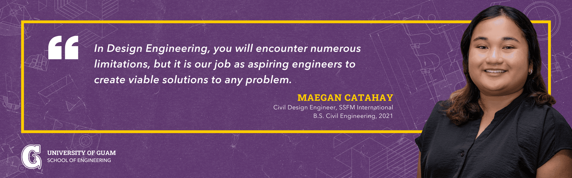  
 In Design Engineering, you will encounter numerous limitations, but it is our job as aspiring engineers to create viable solutions to any problem. -Maegan Catahay; Civil Design Engineer, SSFM International; B.S. Civil Engineering, 2021 
