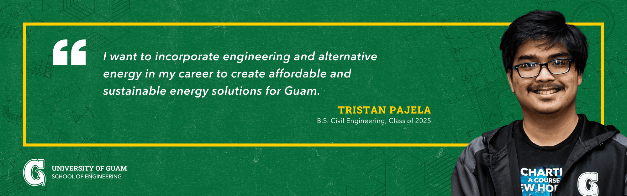 I want to incorporate engineering and alternative energy in my career to create affordable and sustainable energy solutions for Guam. -Tristan Pajela; B.S. Civil Engineering, Class of 2025